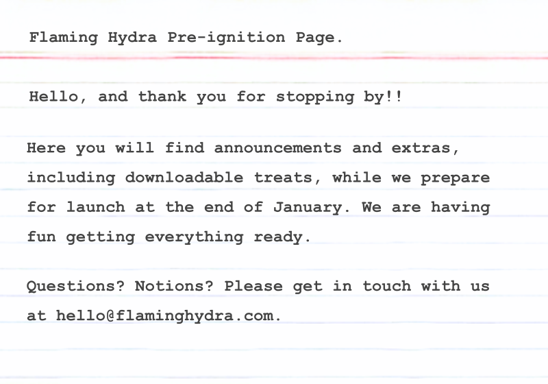 Here you will find announcements and extras, including downloadable treats, while we prepare for launch at the end of January. We are having fun getting everything ready. Questions? Notions? Please get in touch with us at hello@flaminghydra.com.