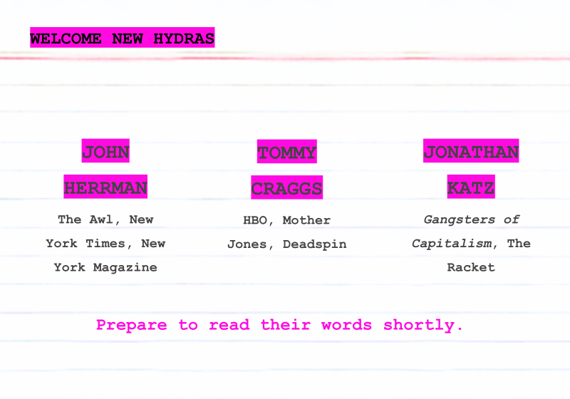 Welcome new Hydras: John Herrman, The Awl, New York Times, New York Magazine; Tommy Craggs, HBO, Mother Jones, Deadspin, and Jonathan Katz, Gangsters of Capitalism, The Racket. Prepare to read their words shortly.