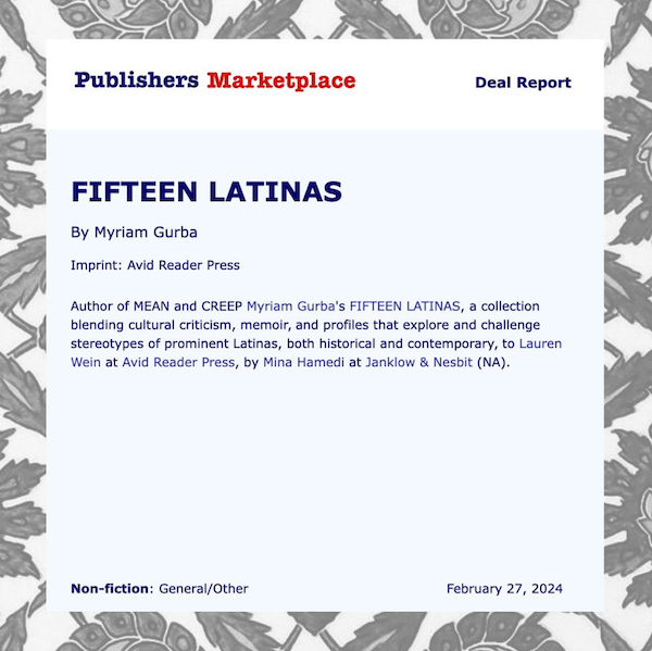 Publishers Marketplace announcement, deal report. FIFTEEN LATINAS - by Myriam Gurba, author of MEAN and CREEP Myriam Gurba's FIFTEEN LATINAS, a collection blending cultural criticism, memoir, and profiles that explore and challenge stereotypes of prominent Latinas, both historical and contemporary, to Lauren Wein at Avid Reader Press, by Mina Hamedi at Janklow and Nesbit (NA). Nonfiction: General/Other, Feb 27 2024