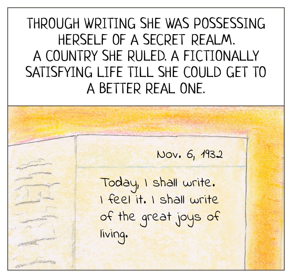 Reads: Through writing she was possessing herself of a secret realm. A country she ruled. A fictionally satisfying life till she could get to a better real one.    A diary page, dated Nov. 6, 1932,  reads: “Today, I shall write. I feel it. I shall write of the great joys of living.” 