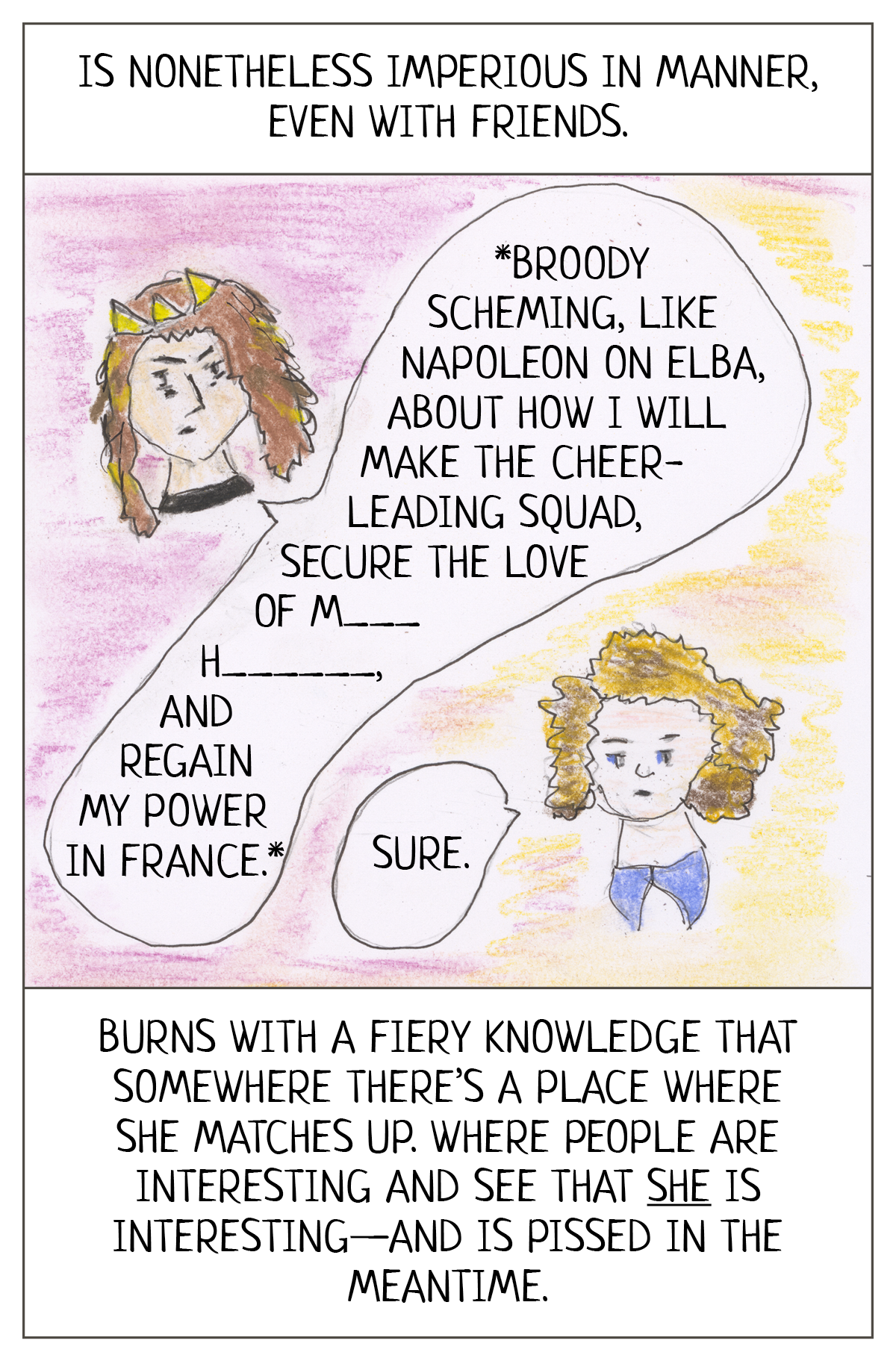 Reads: Is nonetheless imperious in manner, even with friends. Burns with a fiery knowledge that somewhere there’s a place where she matches up. Where people are interesting and see that she is interesting—and is pissed in the meantime.    The image shows the faces of two teen girls. The one in the duchess tiara is engaged in “*broody scheming, like Napoleon on Elba, about how I will make the cheerleading squad, secure the love of M— H—-------, and regain my power in France.”    The second girl says: “Sure.” 