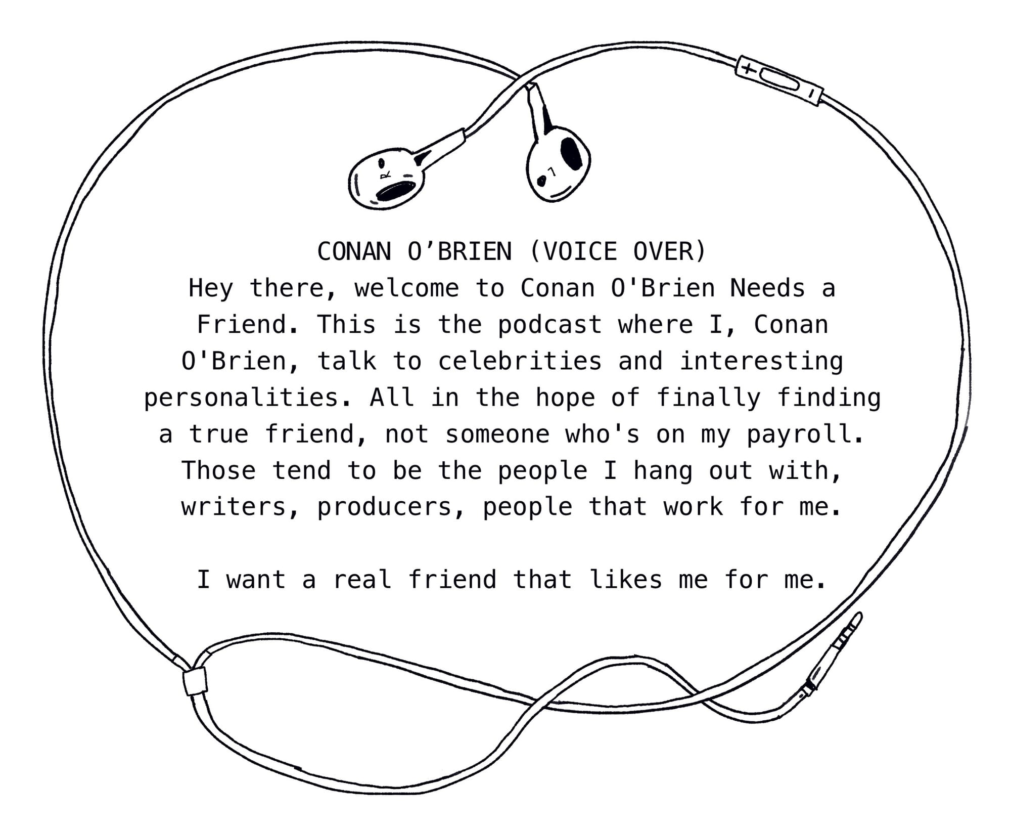 Panel illustration: A frame of wired earbuds borders the words: Conan O’Brien (Voice Over) Hey there, welcome to Conan O’Brien Needs a Friend. This is the podcast where I, Conan O’Brien, talk to celebrities and interesting personalities. All in the hope of finally finding a true friend, not someone who’s on my payroll. Those tend to be the people I hang out with, writers, producers, people that work for me. I want a real friend that likes me for me. 