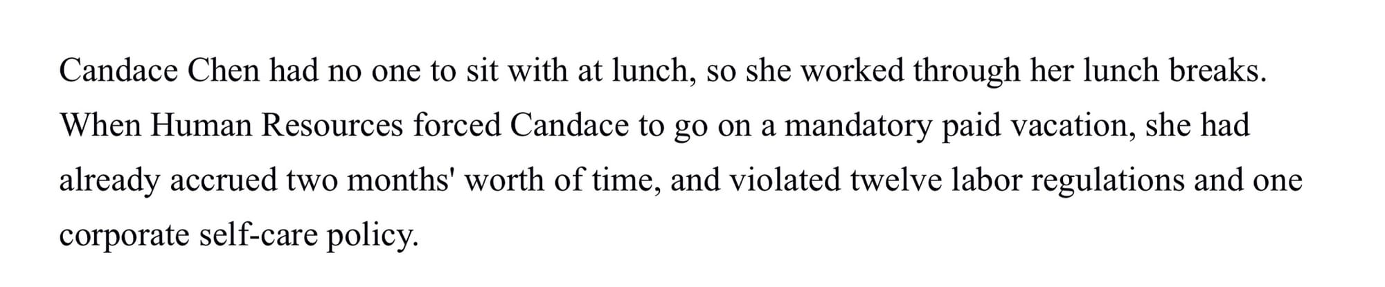 Candace Chen had no one to sit with at lunch, so she worked through her lunch breaks. When Human Resources forced Candance to go on a mandatory paid vacation, she had already accrued two months’ worth of time, and violated twelve labor regulations and one corporate self-care policy.