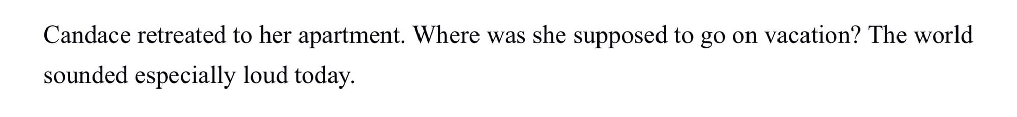 Text: Candace retreated to her apartment. Where was she supposed to go on vacation? The world sounded especially loud today.
