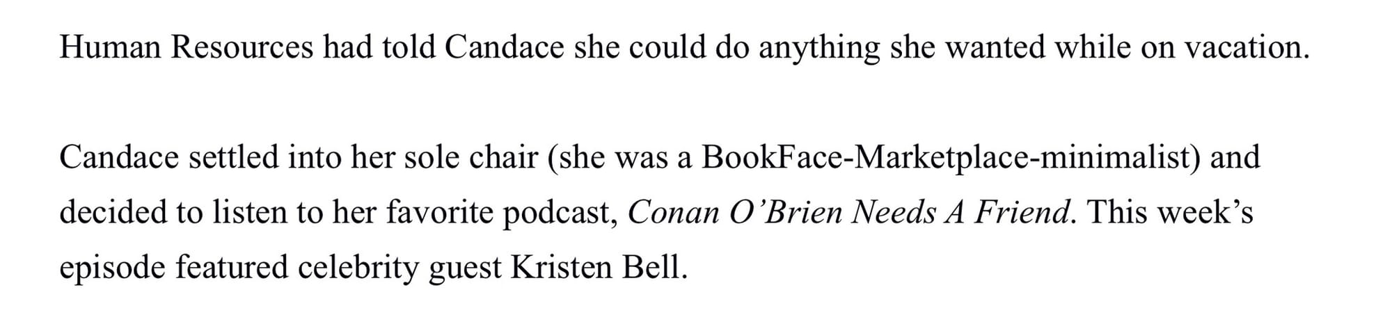 Human Resources had told Candace should could do anything she wanted while on vacation. Candace settled into her sole chair (she was a BookFace-Marketplace-minimalist) and decided to listen to her favorite podcast, Conan O’Brien Needs A Friend. This week’s episode featured celebrity guest, Kristen Bell.