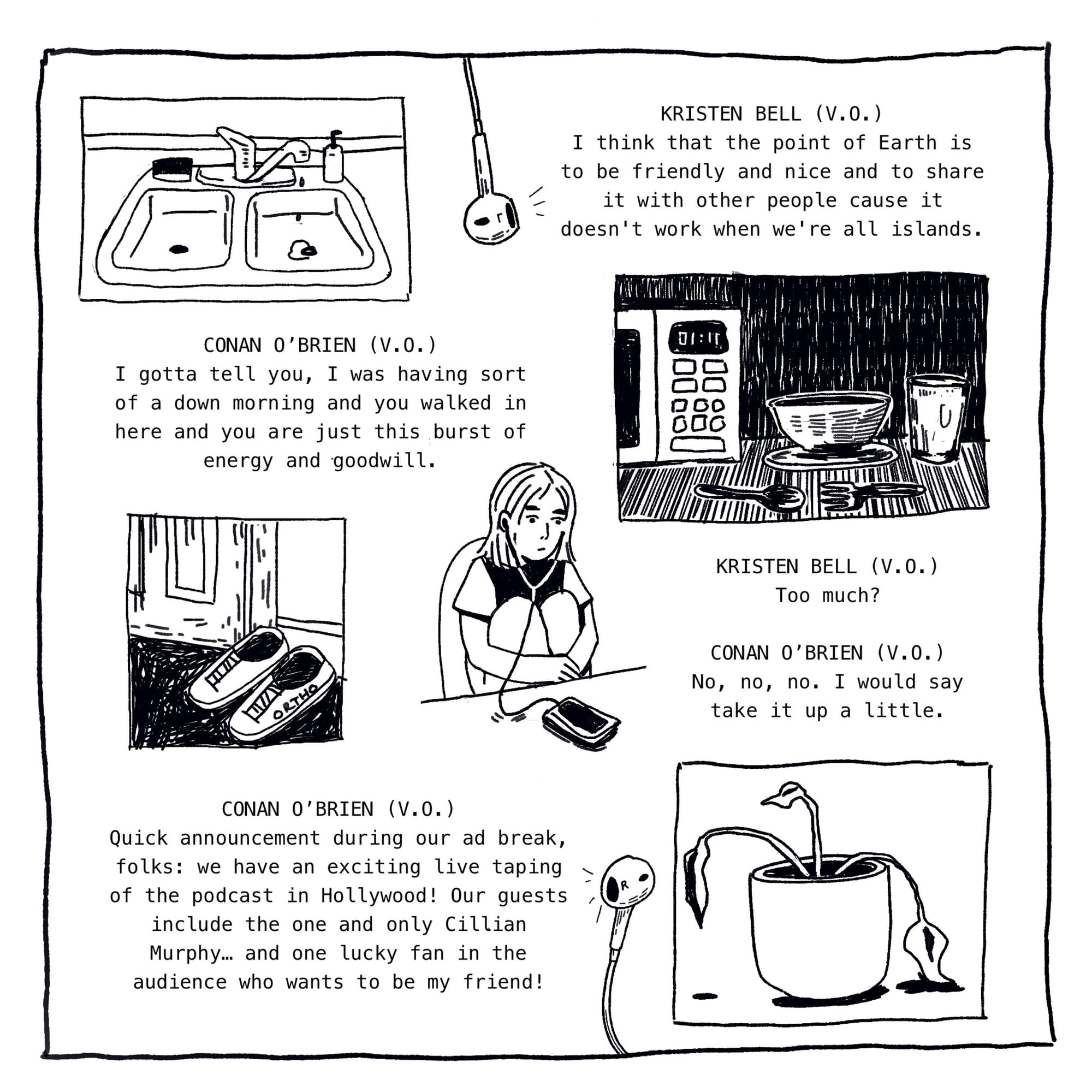 Panel illustration: A sink drips solemnly. Text: Kristen Bell (V.O.) I think that the point of Earth is to be friendly and nice and to share it with other people cause it doesn’t work when we’re all islands. Conan O’Brien (V.O.) I gotta tell you, I was having sort of a down morning and you walked in here and you are just this burst of energy and goodwill. Illustration: a microwave reads 1:11, a bowl and utensils rest on the table. Panel: a pair of shoes labeled “ORTHO” sit next to a door frame. Panel: A woman sits with ear buds in, staring at a phone on the table. Text: Kristen Bell (V.O.) Too Much? Conan O’Brien (V.O.) No, no, no. I would say take it up a little. Quick announcement during our ad break, folks: we have an exciting live taping of the podcast in Hollywood! Our guests include the one and only Cillian Murphy… and one lucky fan in the audience who wants to be my friend! Illustration: A plant wilts, abandoned on the floor.