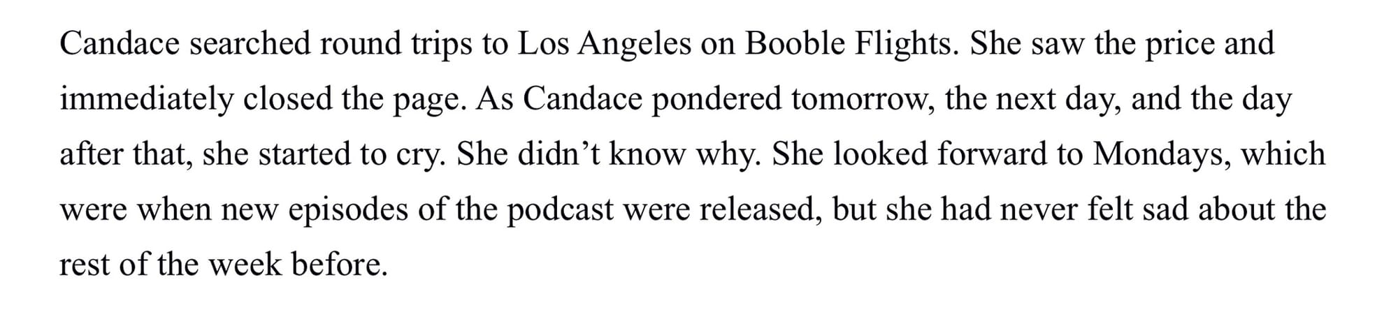 Candace searched round trips to Los Angeles on Booble Flights. She saw the price and immediately closed the page. As Candace pondered tomorrow, the next day, and the day after that, she started to cry. She didn’t know why. She looked forward to Mondays, which were when new episodes of the podcast were released, but she had never felt sad about the rest of the week before.