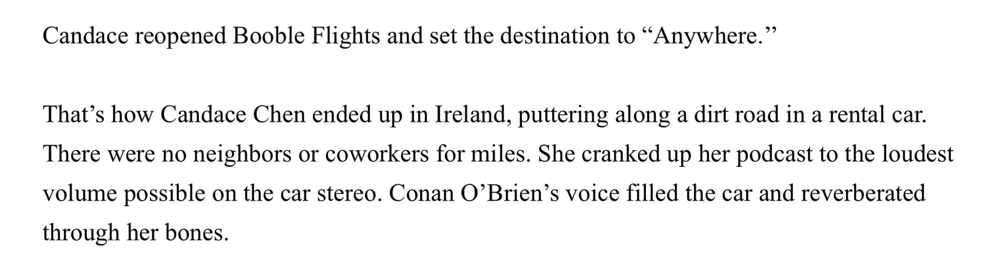 Candace reopened Booble Flights and set the destination to “Anywhere.” That’s how Candace Chen ended up in Ireland, puttering along a dirt road in a rental car. There were no neighbors or coworkers for miles. She cranked up her podcast to the loudest volume possible on the car stereo. Conan O’Brien’s voice filled the car and reverberated through her bones.