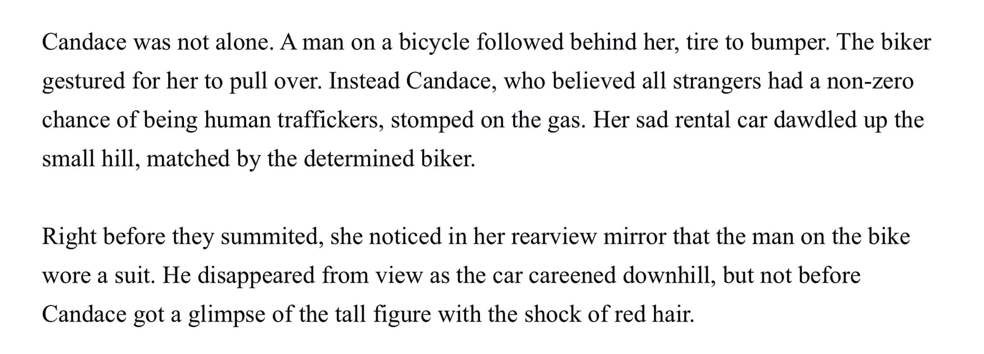 Candace was not alone. A man on a bicycle followed behind her, tire to bumper. The biker featured for her to pull over. Instead Candace, who believed all strangers had a non-zero chance of being human traffickers, stomped on the gas. Her sad rental car dawdled up the small hill, matched by the determined biker. Right before they summited, she noticed in her rearview mirror that the man on the bike wore a suit. He disappeared from view as the car careened downhill, but not before Candace got a glimpse of the tall figure with the shock of red hair.