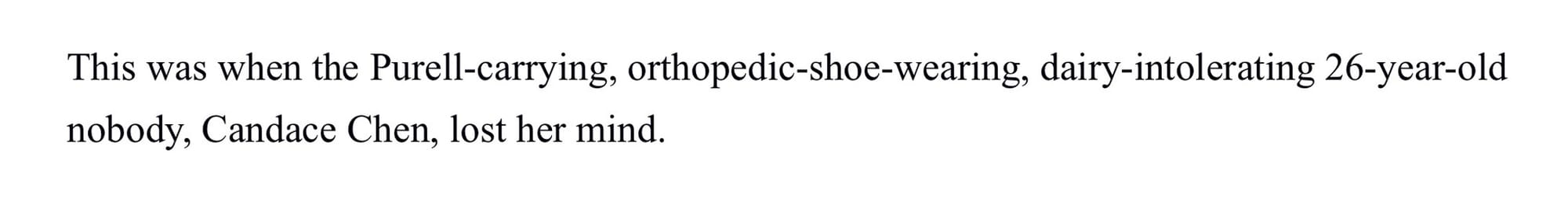 This was when the Purell-carrying, orthopedic-shoe-wearing, dairy-intolerating 26-year-old nobody, Candace Chen, lost her mind.