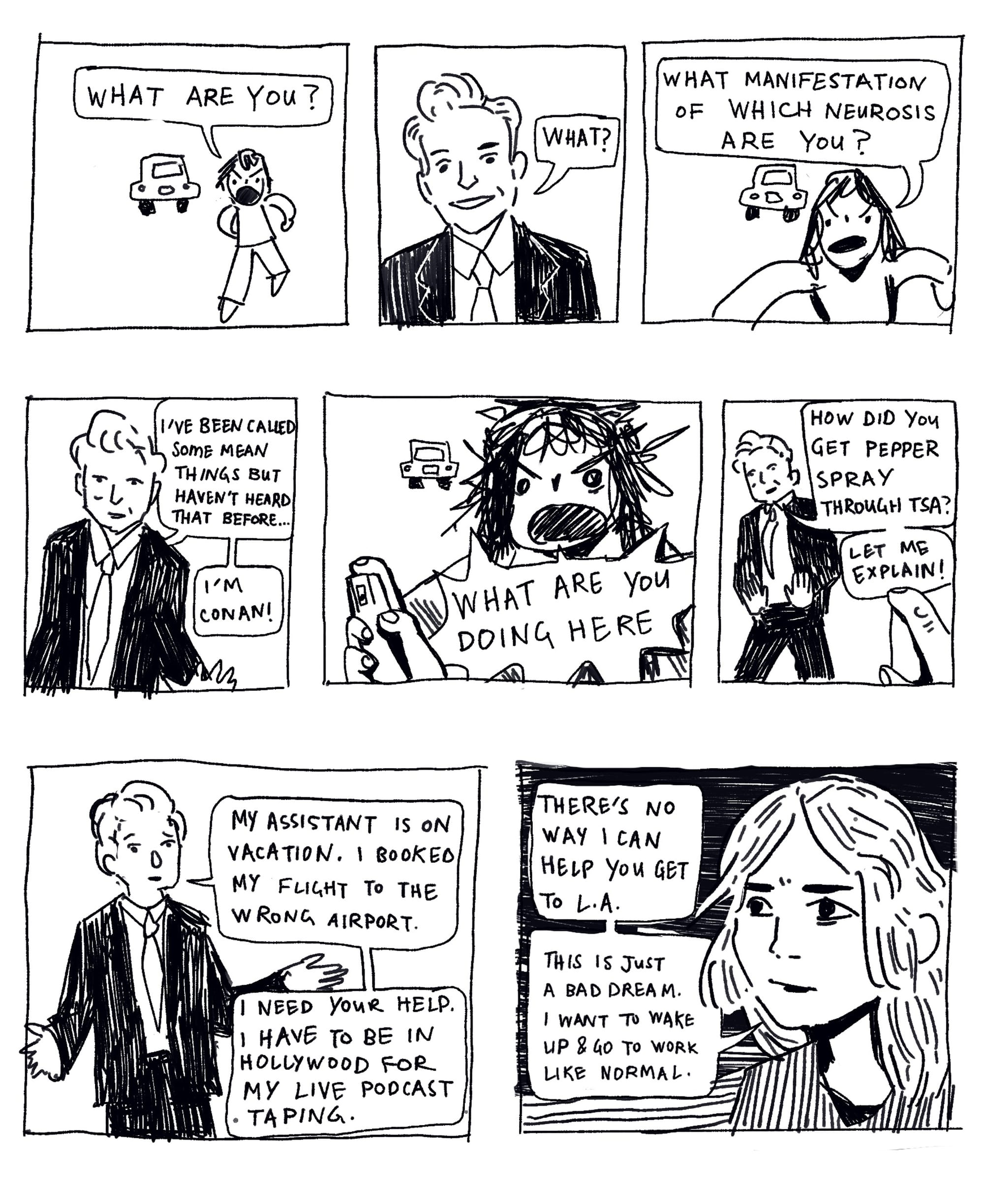 Panel: Candace yells: What are you? Conan: What? Candace: What manifestation of which neurosis are you? Conan: I’ve been called some mean things but haven’t heard that before… I’m Conan! Candace: What are you doing here. She is holding pepper spray. Conan: How did you get pepper spray through TSA? Let me explain. My assistant is on vacation. I booked my flight to the wrong airport. I need your help. I have to be in Hollywood for my live podcast taping. Candace: There’s no way I can help you get to L.A. This is just a bad dream. I want to take up and go to work like normal.
