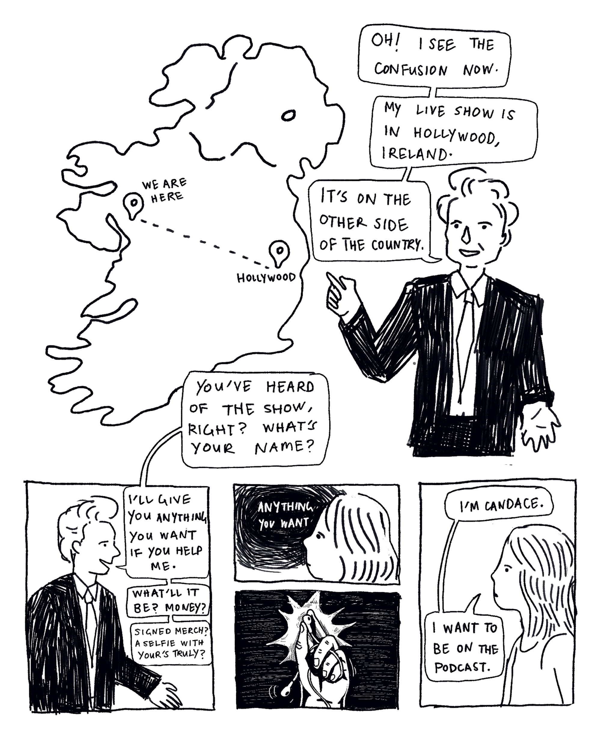 Panel illustration: Conan stands next to a map of Ireland. Oh! I see the confusion now. My live show is in Hollywood, Ireland. It’s on the other side of the country. You’ve heard of the show, right? What’s your name? I’ll give you anything you want if you help me. What’ll it be? Money? Signed merch? A selfie with yours truly? Illustration: Candace holds up the ear buds. She says: I’m Candace. I want to be on the podcast.