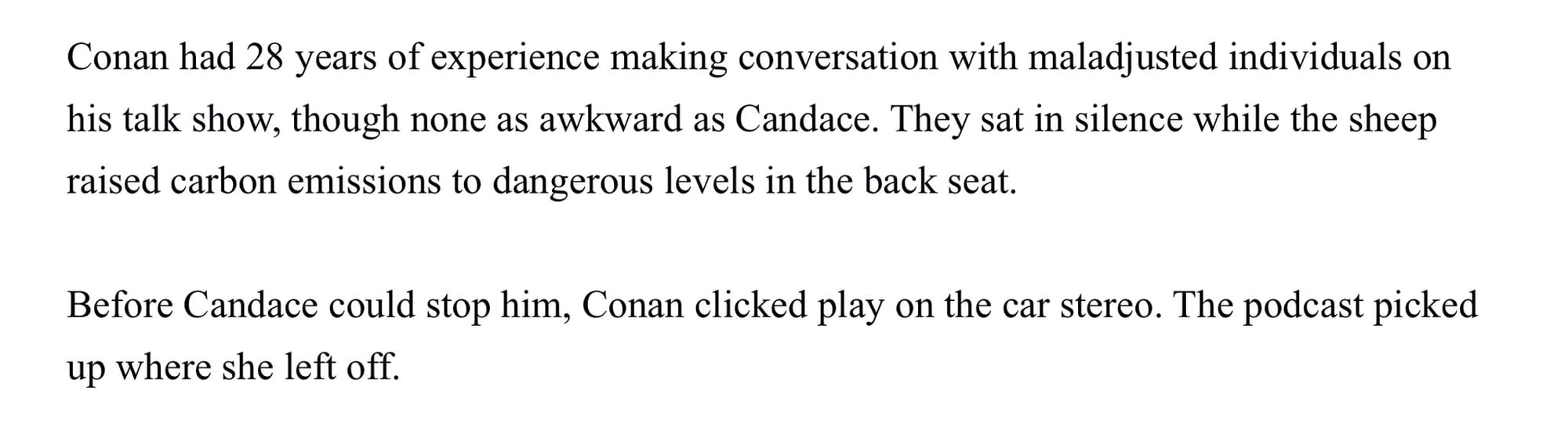 Conan had 28 years of experience making conversation with maladjusted individuals on his talk show, though none as awkward as Candace. They sat in silence while the sheep raised carbon emissions to dangerous levels in the back seat. Before Candace could stop him, Conan clicked play on the car stereo. The podcast picked up where she left off.