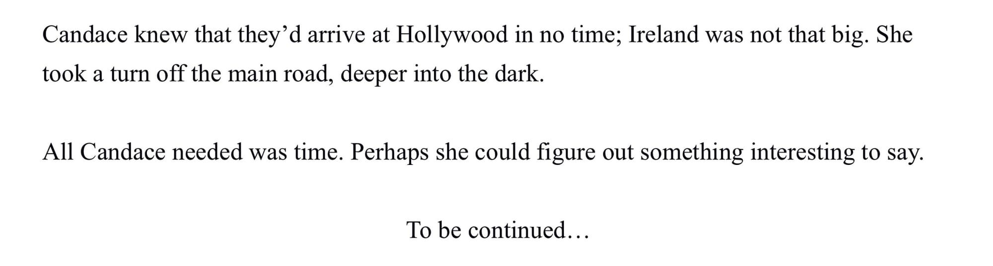 Candace knew that they’d arrive at Hollywood in no time; Ireland was not that big. She took a turn off the main road, deeper into the dark. All Candace needed was time. Perhaps she could figure out something interesting to say. To be continued…