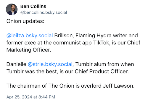 A Bluesky post from @bencollins.bsky.social reads: Onion Updates:  @leilza.bsky.social Brillson, Flaming Hydra writer and former exec at the communist app TikTok, is our Chief Marketing Officer.  Danielle @strle.bsky.social, Tumblr alum from when Tumblr was the best, is our Chief Product Officer.  The chairman of The Onion is overlord Jeff Lawson.