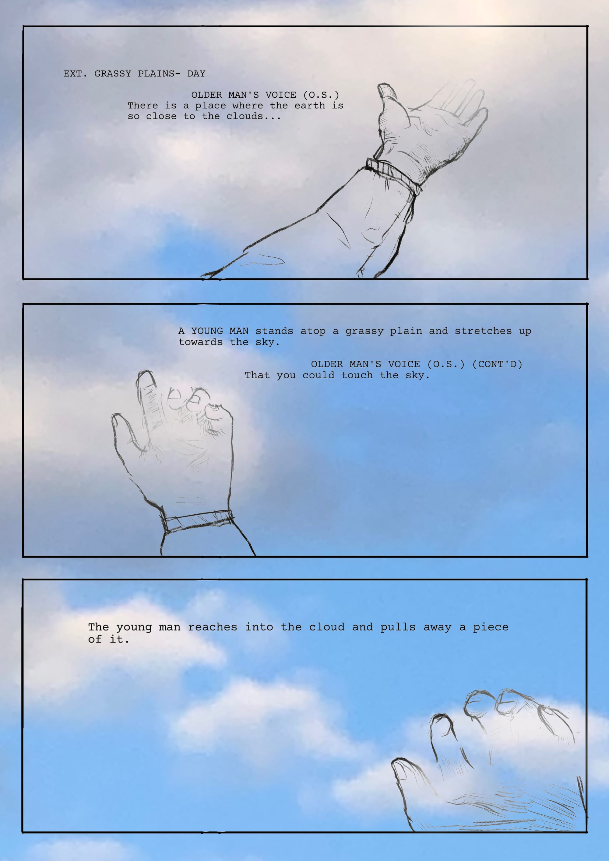  A cloudy blue sky with three panels drawn over it; the text is in the form of a screenplay. PANEL 1. :  EXT. GRASSY PLAINS- DAY / OLDER MAN'S VOICE (O.S.) There is a place where the earth is so close to the clouds...  / A YOUNG MAN stands atop a grassy plain and stretches up towards the sky.  /  OLDER MAN'S VOICE (O.S.) (CONT'D)  That you could touch the sky.  The young man reaches into the cloud and pulls away a piece of it.