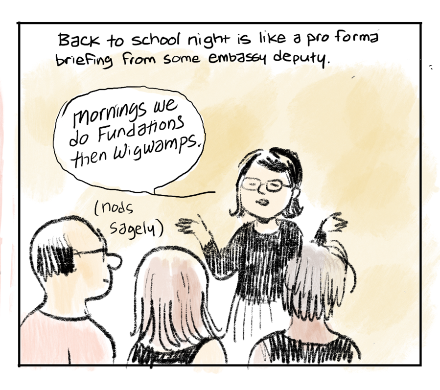 Back to school night is like a pro forma briefing from some embassy deputy. [Teacher, arms raised, explaining to parents, nods sagely]: "Mornings we do Fundations then Wigwamps."