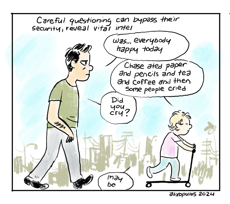 Careful questioning can bypass their security, reveal vital intel. Father, walking with son on tiny scooter: "Was... everybody happy today" Son: "Chase ated paper and pencils and tea and coffee and then some people cried" Father: "Did you cry?" Son: "may be"