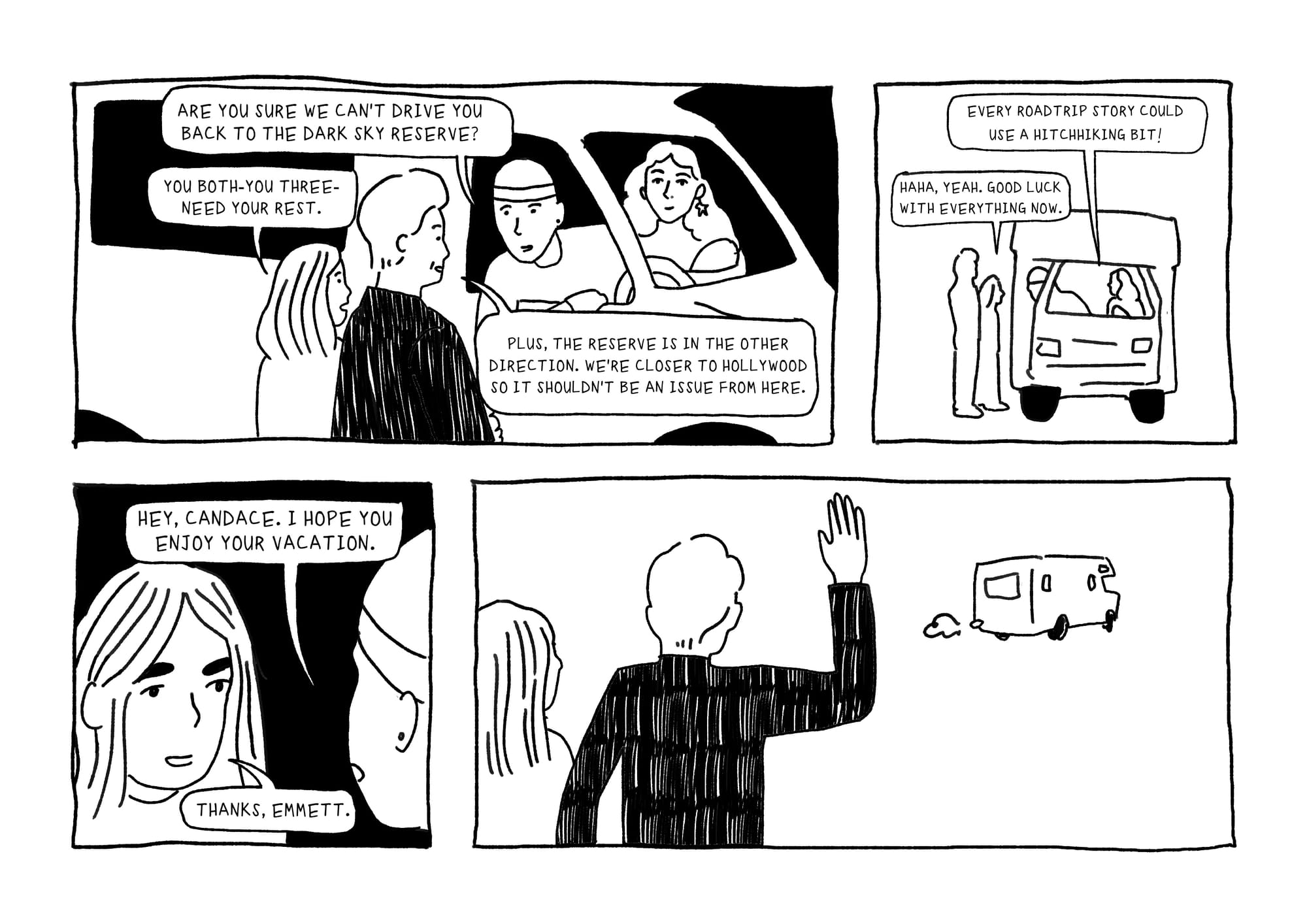PANEL 1: FRIENDS in car ask Candace and Conan, "Are you sure we can't drie you back to the Dark Sky Reserve? CANDACE: You both--you three--need your rest. CONAN: Plus, the reserve is in the other direction. We're closer to Hollywood so it shouldn't be an issue from here. PANEL TWO: FRIENDS: Every roadtrip story could use a hitchhiking bit! CANDACE: "Haha, yeah. Good luck with everything now. PANEL THREE: EMMETT: Hey Candace. I hope you enjoy your vacation. CANDACE: Thanks Emmett. PANEL FOUR: Friends drive away as Candace and Conan wave.