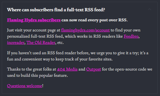 Where can subscribers find a full-text RSS feed? Flaming Hydra subscribers can now read every post over RSS. Just visit your account page at flaminghydra.com/account to find your own personalized full-text RSS feed, which works in RSS readers like Feedbro, inoreader, The Old Reader, etc. If you haven't used an RSS feed reader before, we urge you to give it a try; it's a fun and convenient way to keep track of your favorite sites. Thanks to the great folks at 404 Media and Outpost for the open-source code we used to build this popular feature. Questions welcome!