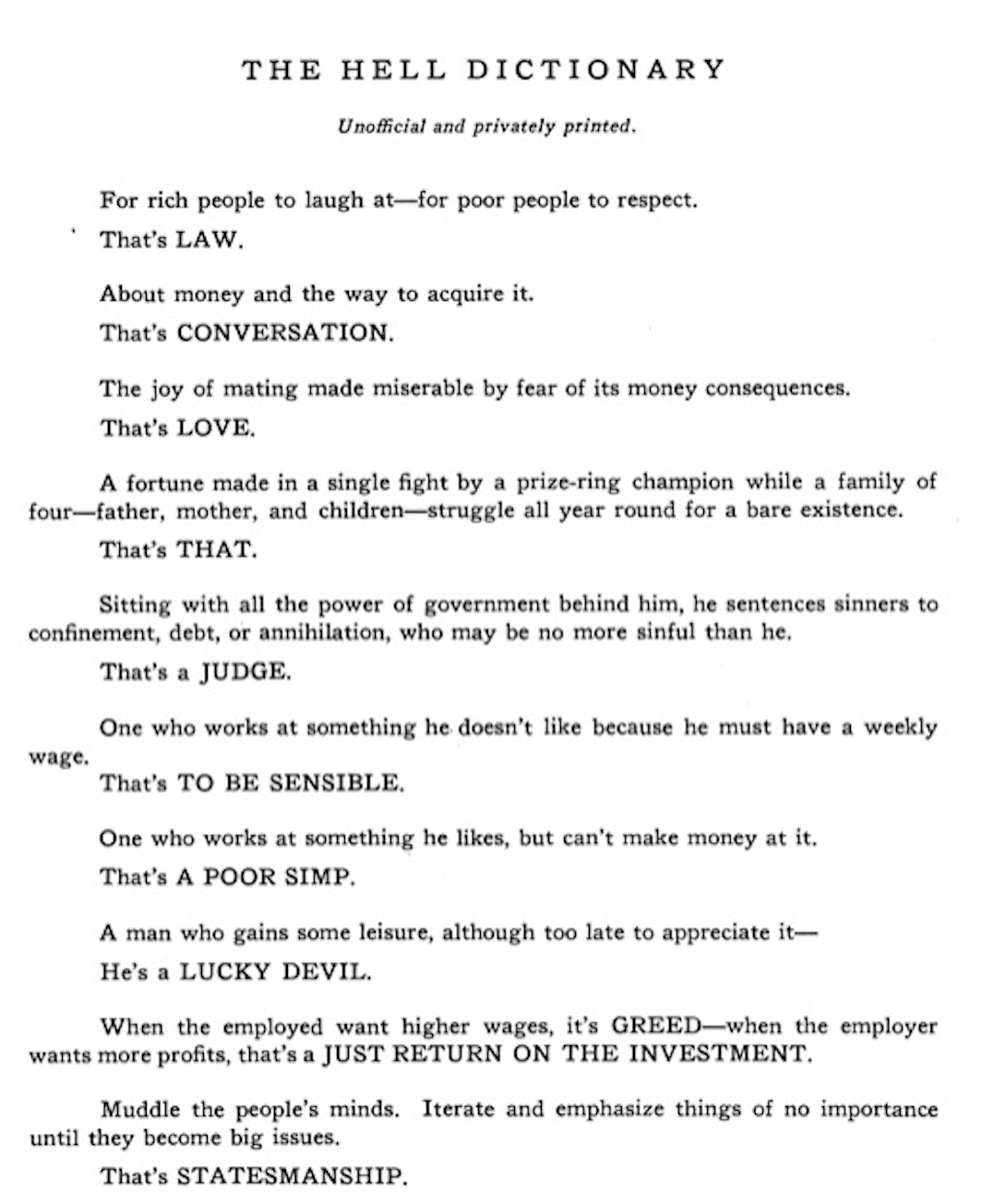 THE HELL DICTIONARY: Unofficial and privately printed. For rich people to laugh at—for poor people to respect. That’s LAW... About money and the way to acquire it—That's CONVERSATION. The joy of mating made miserable by fear of its money consequences—That's LOVE. A fortune made in a single fight by a prize-ring champion while a family of four—father, mother, and children—struggle all year round for a bare existence. That's THAT. Sitting with all the power of government behind him, he sentences sinners to confinement, debt, or annihilation, who may be no more sinful than he.—That's a JUDGE.. One who works at something he likes, but can’t make money at it. That’s A POOR SIMP... A man who gains some leisure, although too late to appreciate it—He's a LUCKY DEVIL. When the employed want higher wages, it's GREED—when the employer wants more profits, that's a JUST RETURN ON THE INVESTMENT. Muddle the people’s minds. Iterate and emphasize things of no importance until they become big issues. That’s STATESMANSHIP. 