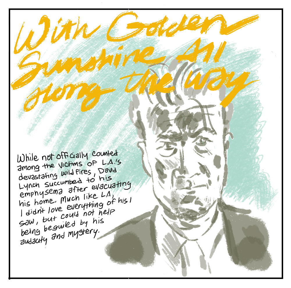 Image: a portrait head of the late director David Lynch on a warm turquoise background. 'With Golden Sunshine All Along the Way': While not officially counted among the victims of L.A.'s devastating wildfires, David Lunch succumbed to his emphysema after evacuating his home. Much like LA, I didn't love everything of his I saw, but could not help being beguilded by his audacity and mystery.