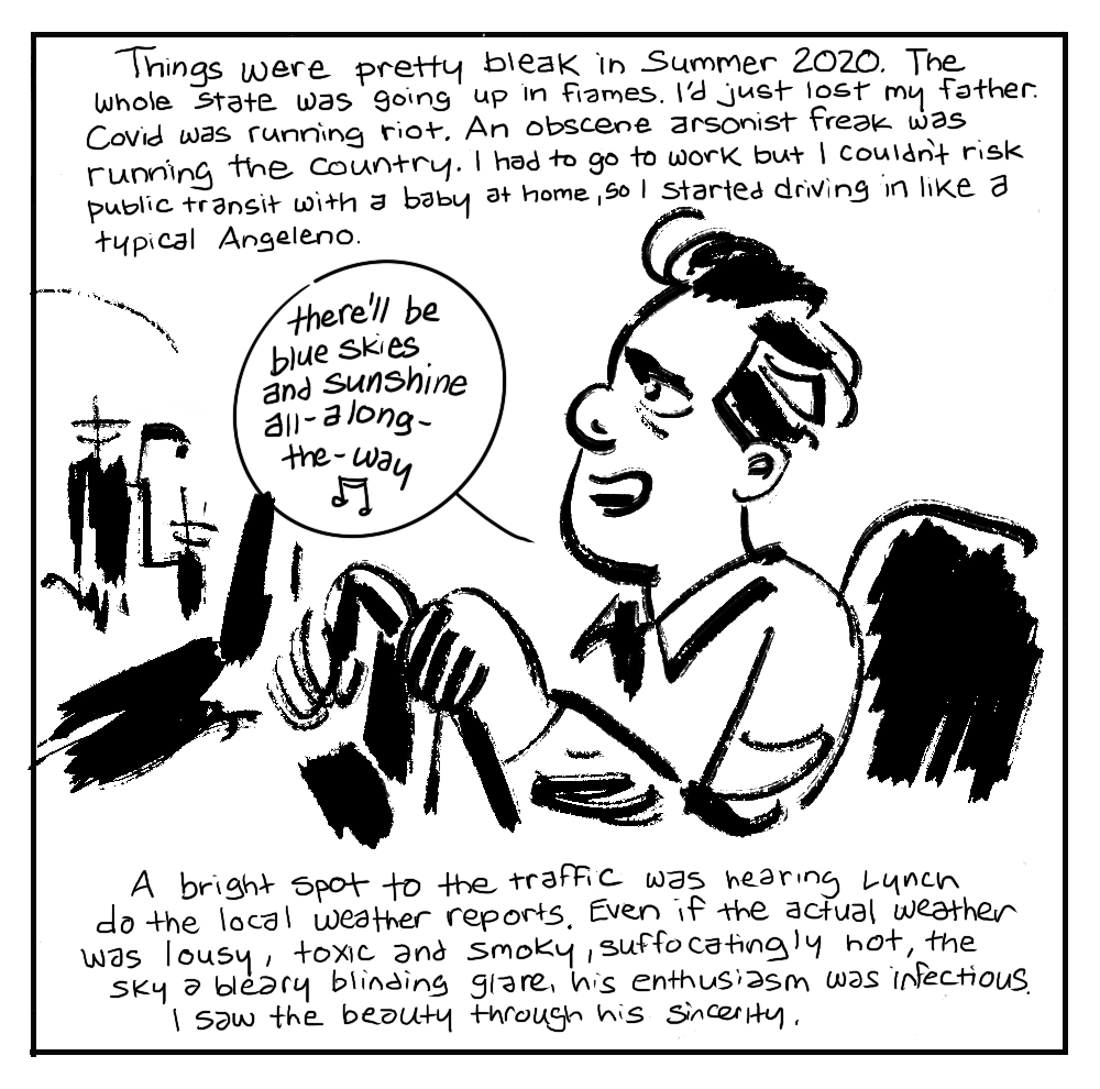 Image: the author singing along as he drives a car: 'there'll be blue skies and sunshine all-along-the-way' Caption: Things were pretty bleak in Summer 2020. The whole state was going up in flames. I'd just lost my father. Covid was running riot. An obscene arsonist freak was running the country. I had to go to work but I couldn't risk public transit with a baby at home, so I started driving in like a typical Angeleno. A bright spot to the the traffic was hearing Lynch do the local weather reports. Even if the actual weather was lousy, toxic and smoky, suffocatingly hot, the sky a bleary blinding glare, his enthusiasm was infectious. I saw the beauty through his sincerity.