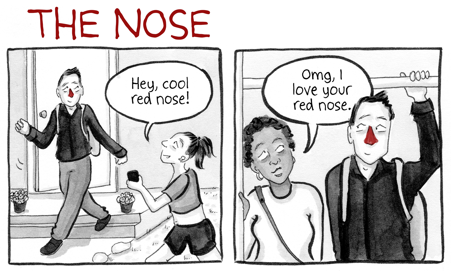 PANEL 1: Man with a red nose walks out of house "Hey, cool red nose!" says a passerby. PANEL 2: Man is on the subway. "OMG, I love your red nose," says a fellow rider.
