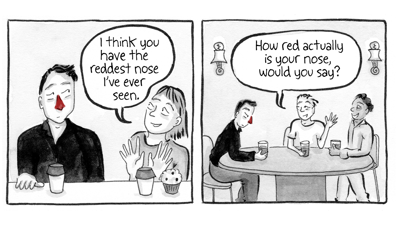 PANEL 3: Man at coffee shop. "I think you have the reddest nose I've ever seen, says the person next to them. Man regards them apprehensively. PANEL 4: Man at table having drinks with two other people. One says "How red actually is your nose, would you say?" Man stares at their drink, semi-annoyed.