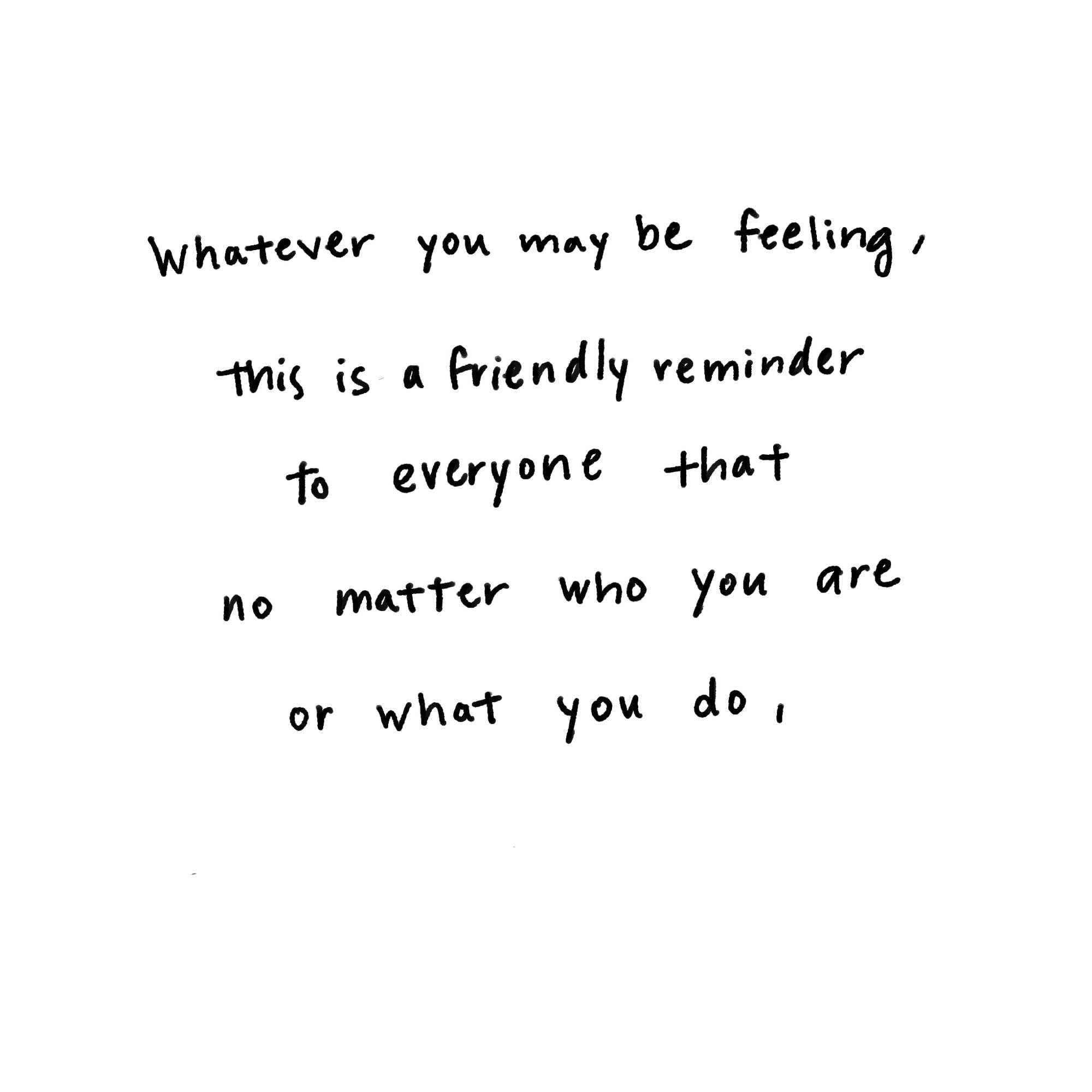 Whatever you may be feeling, this is a friendly reminder to everyone that no matter who you are or what you do,