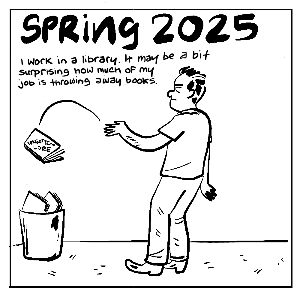  SPRING 2025 I work in a library. It may be a bit surprising how much of my job is throwing away books. [throwing book into trashcan] FORGOTTEN LORE