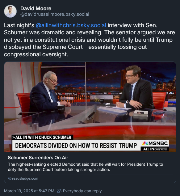Bluesky post from David Moore: 'Last night's @allinwithchris.bsky.social interview with Sen. Schumer was dramatic and revealing. The senator argued we are not yet in a constitutional crisis and wouldn't fully be until Trump disobeyed the Supreme Court—essentially tossing out congressional oversight.' Image from the show with Hayes listening to Schumer and looking quite distraught above headline: 'Democrats Divided on How to Resist Trump'  and link to David's Sludge post: https://readsludge.com/2025/03/19/schumer-surrenders-on-air/