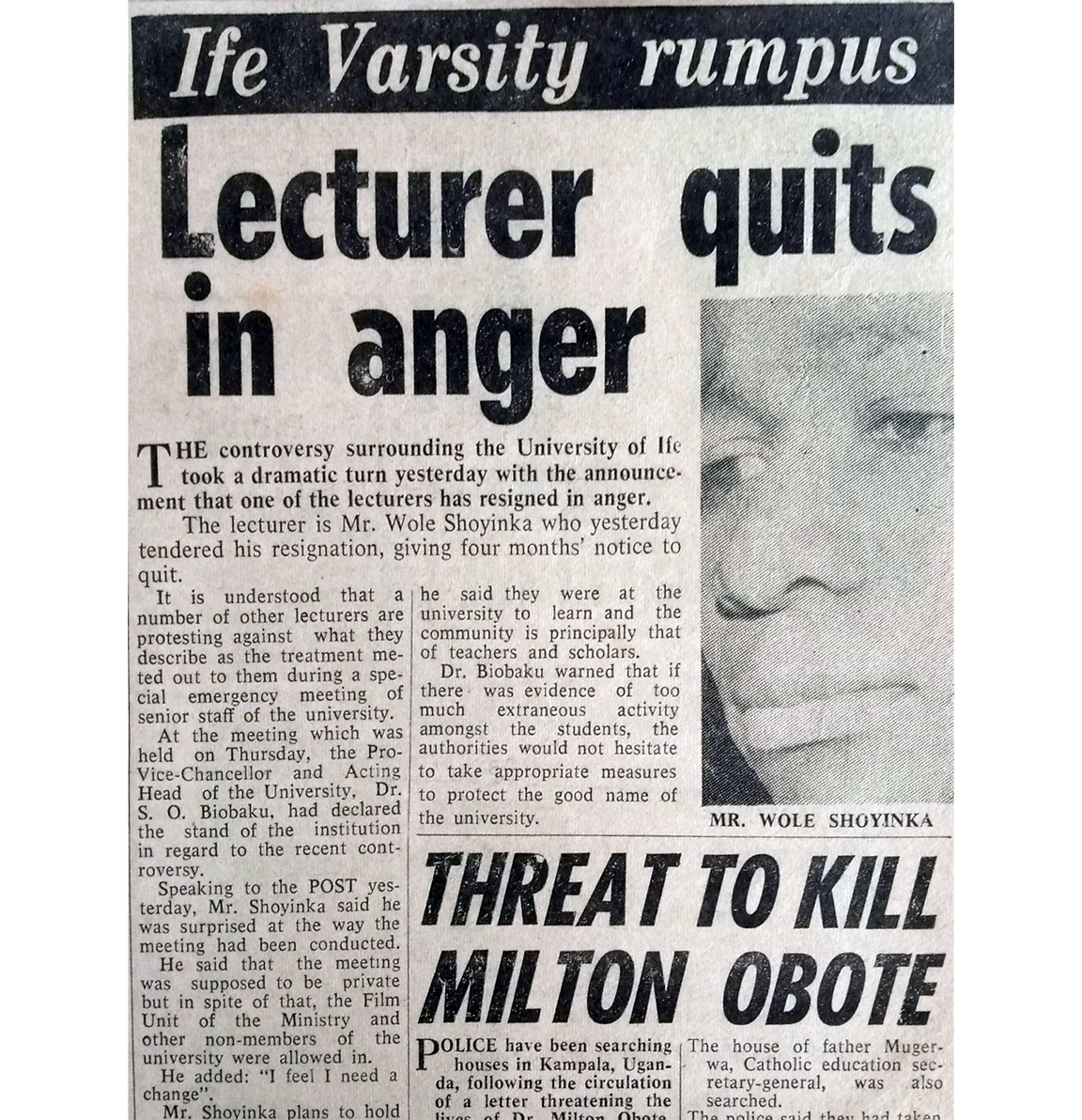 Ife Varsity rumpus Lecturer quits in anger The controversy surrounding the University of li took a dramatic turn yesterday with the announce ment that one of the lecturers has resigned in anger. The lecturer is Mr. Wole Shoyinka who yesterday tendered his resignation, giving four months' notice to quit. It is understood that a he said they were at the number of other lecturers are university to learn and the protesting against what they community is principally that describe as the treatment me-of teachers and scholars. ted out to them during a spe- Dr. Biobaku warned that if cial emergency meeting of there was evidence of too senior staff of the university. much extraneous At the meeting which was amongst the activity students, the held on Thursday, the Pro- authorities would not hesitate Vice-Chancellor and Acting Head of the University, Dr. to take appropriate measures to protect the good name of S. O. Biobaku, had declared the university. the stand of the institution MR. WOLE SHOYINKA in regard to the recent cont-roversy. Speaking to the POST yes-terday, Mr. Shoyinka said he was surprised at the way the meeting had been conducted. He said that the meeting was supposed to be private but in spite of that, the Film Unit of the Ministry and other non-members of the university were allowed in. He added: "I feel I need a change". Mr. Shovinka plans to hold