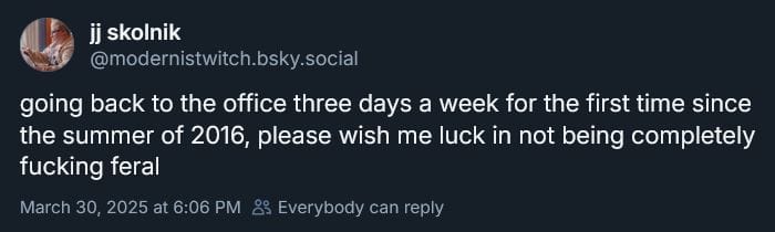 jj skolnik on Bluesky: going back to the office three days a week for the first time since the summer of 2016, please wish me luck in not being completely fucking feral
