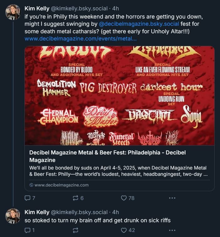 Kim Kelly Bluesky post: if you’re in Philly this weekend and the horrors are getting you down, might I suggest swinging by @decibelmagazine.bsky.social fest for some death metal catharsis? (get there early for Unholy Altar!!!)  [LINK: https://www.decibelmagazine.com/events/metalandbeerfest/]