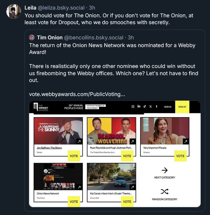 Leila Brillson: You should vote for The Onion. Or if you don't vote for The Onion, at least vote for Dropout, who we do smooches with secretly. ‪Tim Onion‬ ‪@bencollins.bsky.social‬ · 4h The return of the Onion News Network was nominated for a Webby Award!  There is realistically only one other nominee who could win without us firebombing the Webby offices. Which one? Let's not have to find out. [LINK: https://vote.webbyawards.com/PublicVoting#/2025/video-film/general-video-film/comedy]