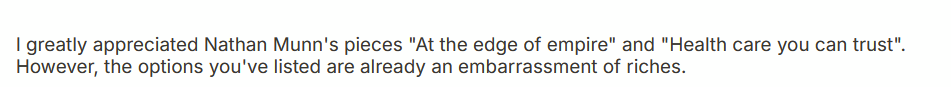 I greatly appreciated Nathan Munn's pieces "At the edge of empire" and "Health care you can trust". However, the options you've listed are already an embarrassment of riches.
