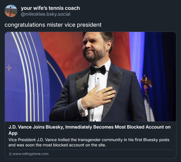 Bluesky post from Miles Klee: congratulations mister vice president J.D. Vance Joins Bluesky, Immediately Becomes Most Blocked Account on App Vice President J.D. Vance trolled the transgender community in his first Bluesky posts and was soon the most blocked account on the site.