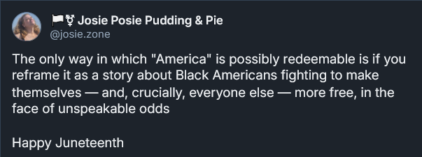 Bluesky post from Josephine Riesman: The only way in which "America" is possibly redeemable is if you reframe it as a story about Black Americans fighting to make themselves — and, crucially, everyone else — more free, in the face of unspeakable odds  Happy Juneteenth