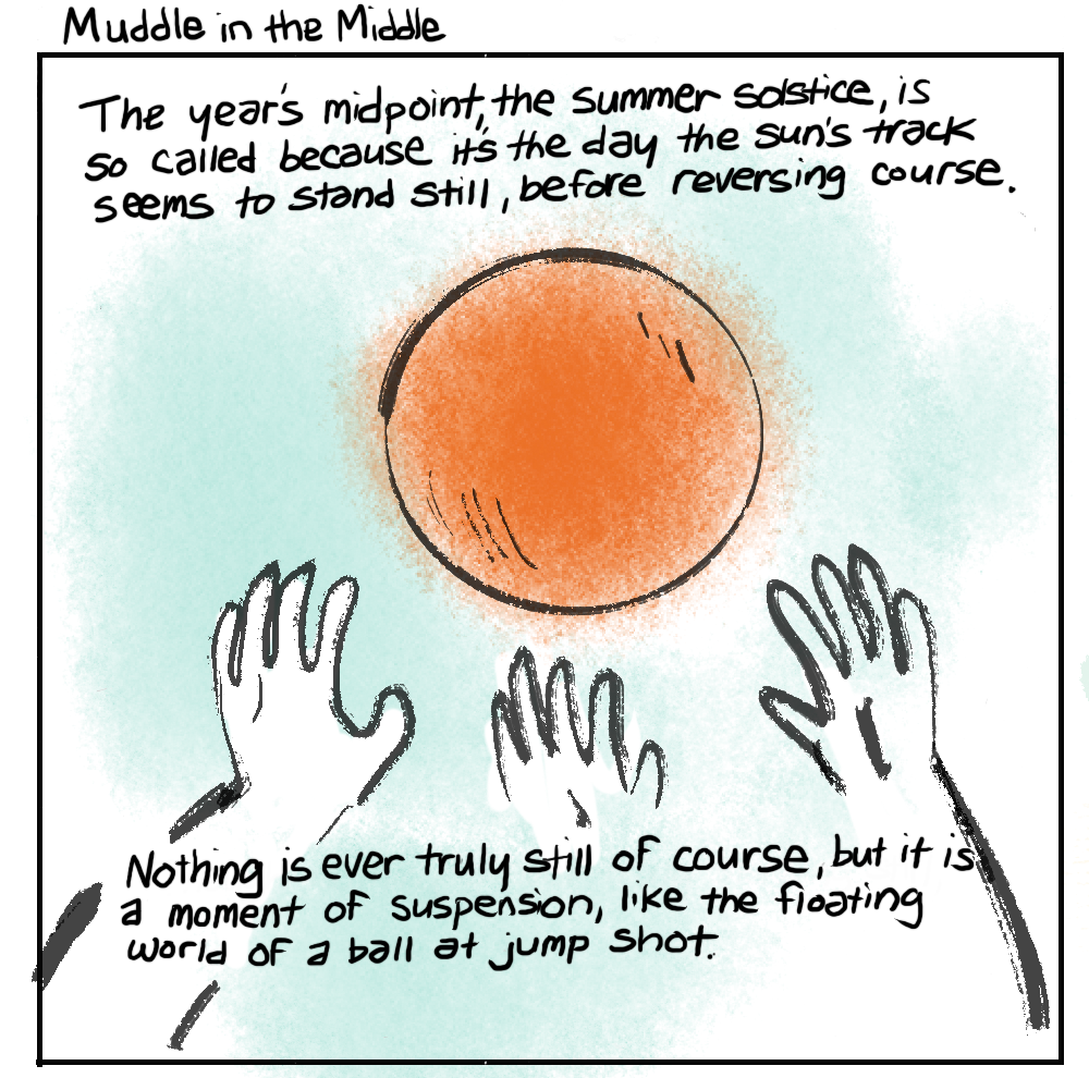 Muddle in the Middle: The year's midpoint, the summer solstice, is so called because it's the day the sun's track seems to stand still, before reversing course. Nothing is ever truly still of course, but it is a moment of suspension, like the floating world of a ball at jump shot.