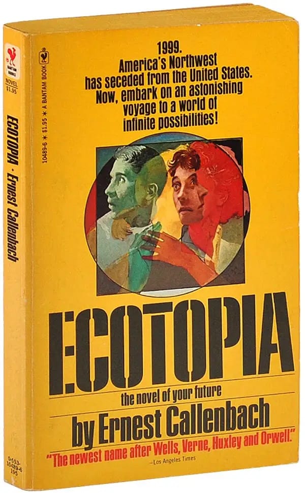 The cover of ECOTOPIA by Ernest Callenbach (1975), bright yellow, with faces in an abstract pattern in blue and bright red: 1999. America's Northwest has seceded from the United States. Now, embark on an astonishing voyage to a world of infinite possibilities! [BLURB] "The newest name after Wells, Verne, Huxley and Orwell." --Los Angeles Times