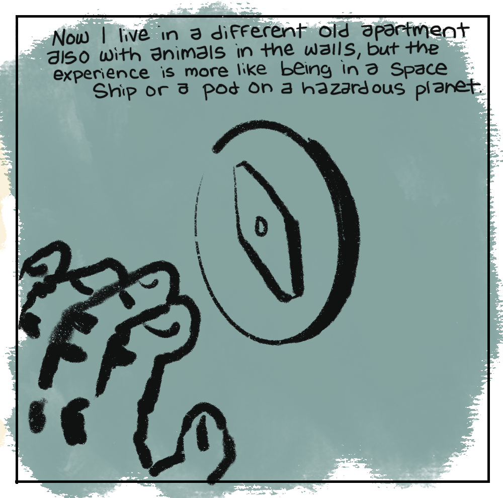 Now I live in a different old apartment also with animals in the walls, but the experience is more like being in a Space Ship or a pod on a hazardous planet. (In dim light a hand reaching for a door lock)