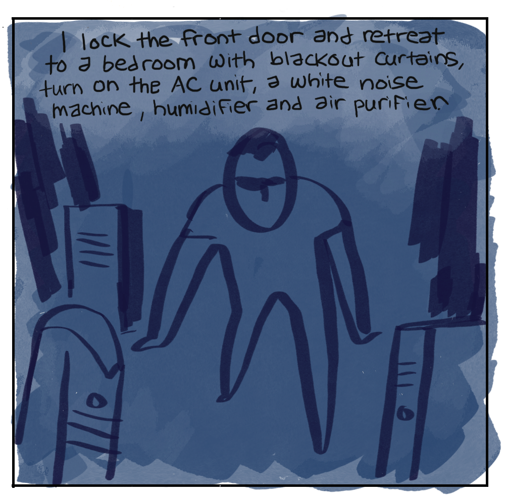 Ilock the front door and retreat to a bedroom with blackout curtains, turn on the AC unit, a white noise machine, humidifier and air purifier. (In increasing darkness, a figure surrounded by devices.)