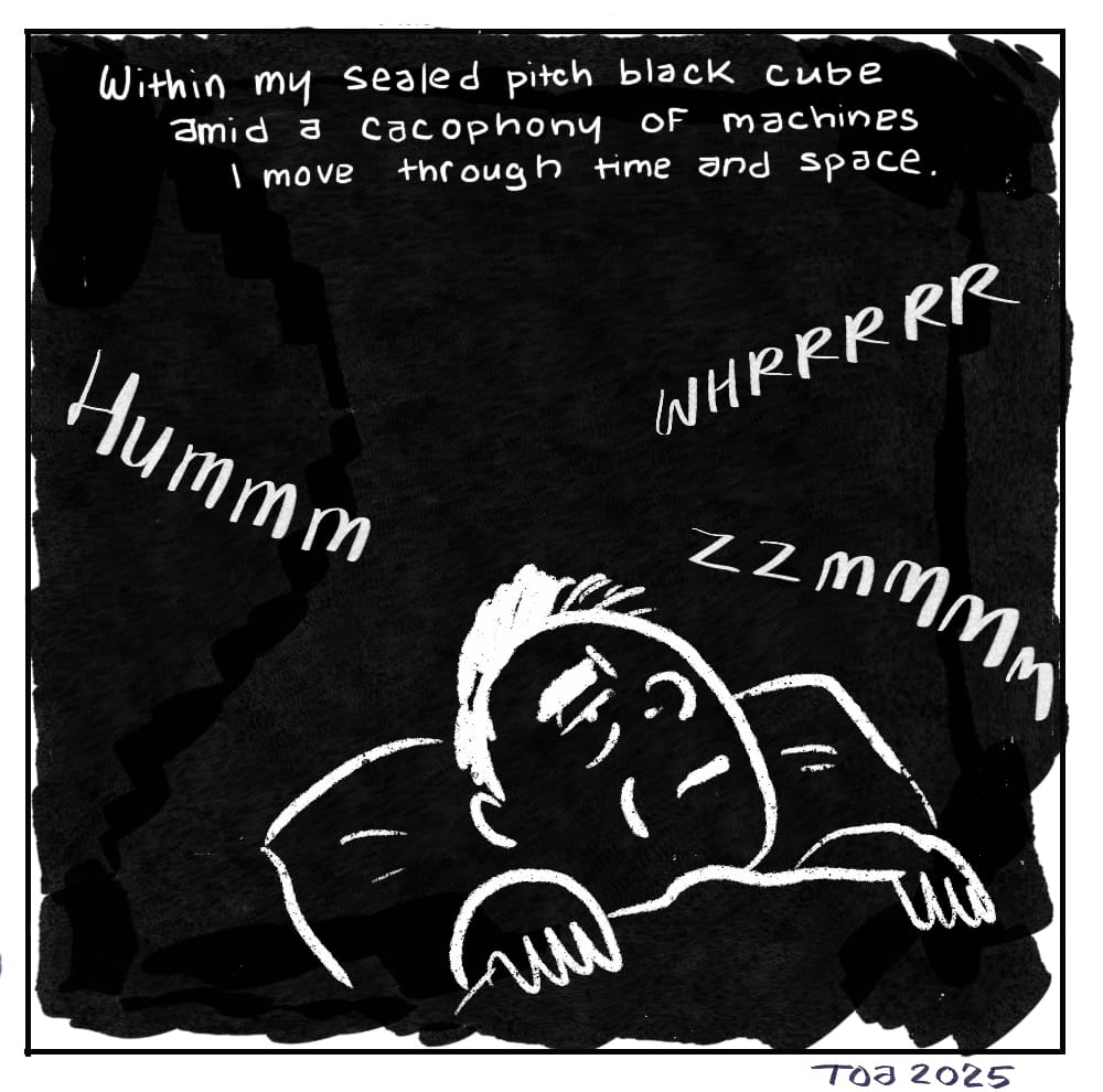 Within my sealed pitch black cube amid a cacophony of machines I move through time and space. (In complete inky darkness, sleeping author, head on a pillow as sound effects HUMMM WHRRRRR ZZMMMM float in the air. Signed TOA 2025)