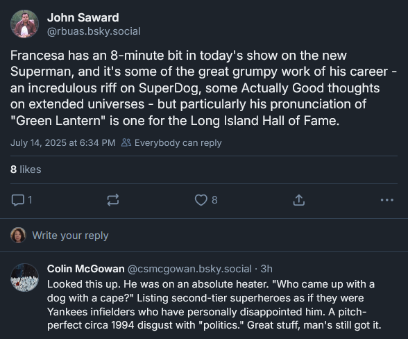 Bluesky post from John Saward: Francesa has an 8-minute bit in today's show on the new Superman, and it's some of the great grumpy work of his career - an incredulous riff on SuperDog, some Actually Good thoughts on extended universes - but particularly his pronunciation of "Green Lantern" is one for the Long Island Hall of Fame. [REPLY from Colin McGowan]: Looked this up. He was on an absolute heater. "Who came up with a dog with a cape?" Listing second-tier superheroes as if they were Yankees infielders who have personally disappointed him. A pitch-perfect circa 1994 disgust with "politics." Great stuff, man's still got it.