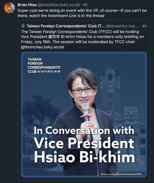 Bluesky post from Brian Hioe: Super cool we're doing an event with the VP, of course--if you can't be there, watch the livestream! Link is in the thread [QUOTE POST: Taiwan Foreign Correspondents’ Club (TFCC)‬  ‪@taiwanfcc.bsky.social‬ · 4h The Taiwan Foreign Correspondents’ Club (TFCC) will be hosting Vice President 蕭美琴 Bi-khim Hsiao for a members-only briefing on Friday, July 18th. The session will be moderated by TFCC chair @thomchau.bsky.social 