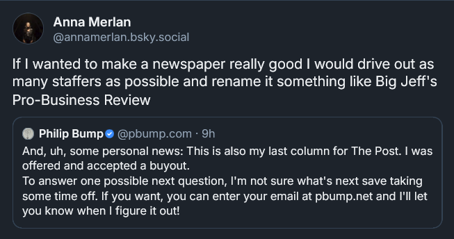 Bluesky post from Anna Merlan: If I wanted to make a newspaper really good I would drive out as many staffers as possible and rename it something like Big Jeff's Pro-Business Review [QUOTE POST from pbump.com: And, uh, some personal news: This is also my last column for The Post. I was offered and accepted a buyout.  To answer one possible next question, I'm not sure what's next save taking some time off. If you want, you can enter your email at pbump.net and I'll let you know when I figure it out!]