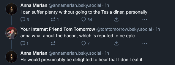 Bluesky post from Anna Merlan: ‪Anna Merlan‬  ‪@annamerlan.bsky.social‬ · 1h I can suffer plenty without going to the Tesla diner, personally ‪Your Internet Friend Tom Tomorrow‬  ‪@tomtomorrow.bsky.social‬ · 1h anna what about the bacon, which is reputed to be epic ‪Anna Merlan‬  ‪@annamerlan.bsky.social‬ · 1h He would presumably be delighted to hear that I don’t eat it