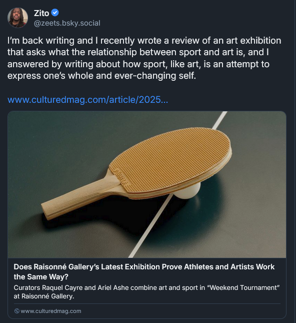 Bluesky post from Zito Madu: I’m back writing and I recently wrote a review of an art exhibition that asks what the relationship between sport and art is, and I answered by writing about how sport, like art, is an attempt to express one’s whole and ever-changing self. LINK: https://www.culturedmag.com/article/2025/07/16/raisonne-weekend-tournament-zito-madu/