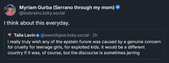 Bluesky post by Myriam Gurba: I think about this everyday. ‪Talia Lavin‬  ‪@swordsjew.bsky.social‬ · 2h i really truly wish any of the epstein furore was caused by a genuine concern for cruelty for teenage girls, for exploited kids. it would be a different country if it was, of course, but the discourse is sometimes jarring